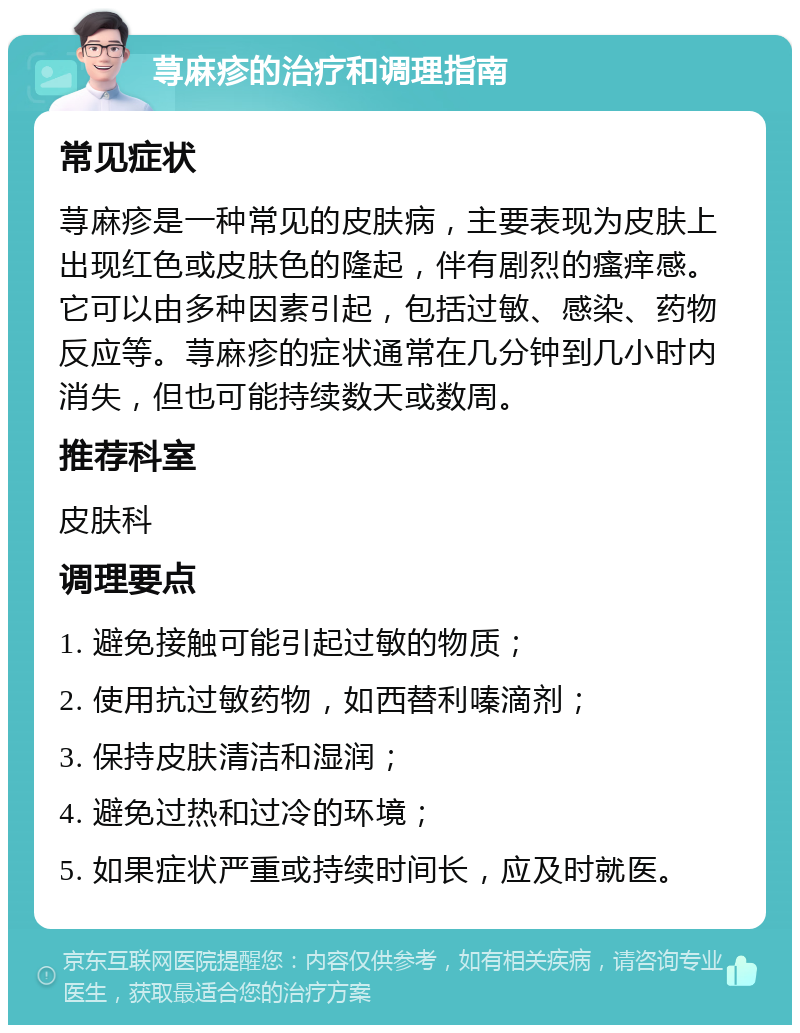 荨麻疹的治疗和调理指南 常见症状 荨麻疹是一种常见的皮肤病，主要表现为皮肤上出现红色或皮肤色的隆起，伴有剧烈的瘙痒感。它可以由多种因素引起，包括过敏、感染、药物反应等。荨麻疹的症状通常在几分钟到几小时内消失，但也可能持续数天或数周。 推荐科室 皮肤科 调理要点 1. 避免接触可能引起过敏的物质； 2. 使用抗过敏药物，如西替利嗪滴剂； 3. 保持皮肤清洁和湿润； 4. 避免过热和过冷的环境； 5. 如果症状严重或持续时间长，应及时就医。