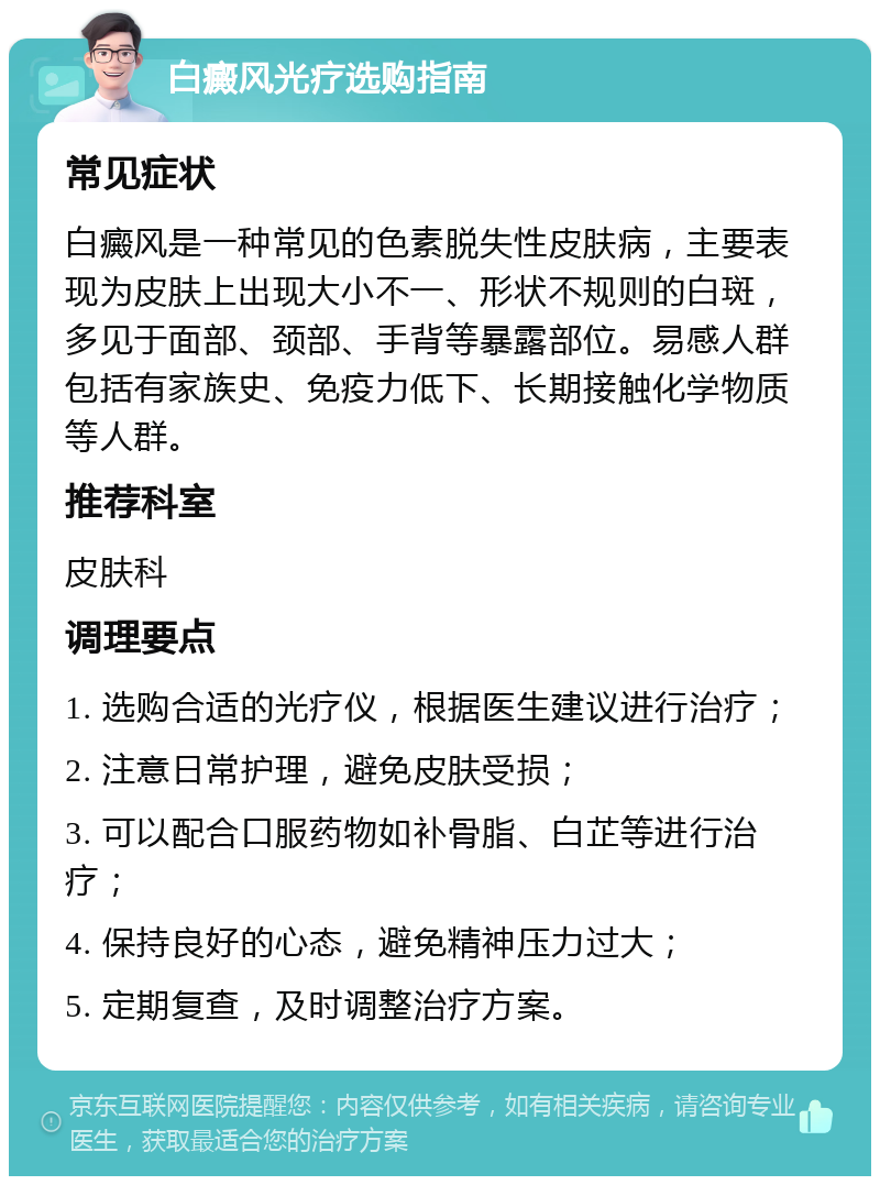 白癜风光疗选购指南 常见症状 白癜风是一种常见的色素脱失性皮肤病，主要表现为皮肤上出现大小不一、形状不规则的白斑，多见于面部、颈部、手背等暴露部位。易感人群包括有家族史、免疫力低下、长期接触化学物质等人群。 推荐科室 皮肤科 调理要点 1. 选购合适的光疗仪，根据医生建议进行治疗； 2. 注意日常护理，避免皮肤受损； 3. 可以配合口服药物如补骨脂、白芷等进行治疗； 4. 保持良好的心态，避免精神压力过大； 5. 定期复查，及时调整治疗方案。