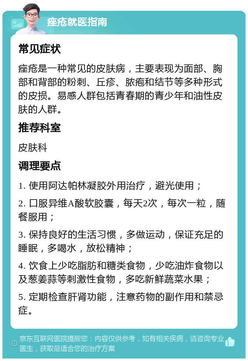 痤疮就医指南 常见症状 痤疮是一种常见的皮肤病，主要表现为面部、胸部和背部的粉刺、丘疹、脓疱和结节等多种形式的皮损。易感人群包括青春期的青少年和油性皮肤的人群。 推荐科室 皮肤科 调理要点 1. 使用阿达帕林凝胶外用治疗，避光使用； 2. 口服异维A酸软胶囊，每天2次，每次一粒，随餐服用； 3. 保持良好的生活习惯，多做运动，保证充足的睡眠，多喝水，放松精神； 4. 饮食上少吃脂肪和糖类食物，少吃油炸食物以及葱姜蒜等刺激性食物，多吃新鲜蔬菜水果； 5. 定期检查肝肾功能，注意药物的副作用和禁忌症。