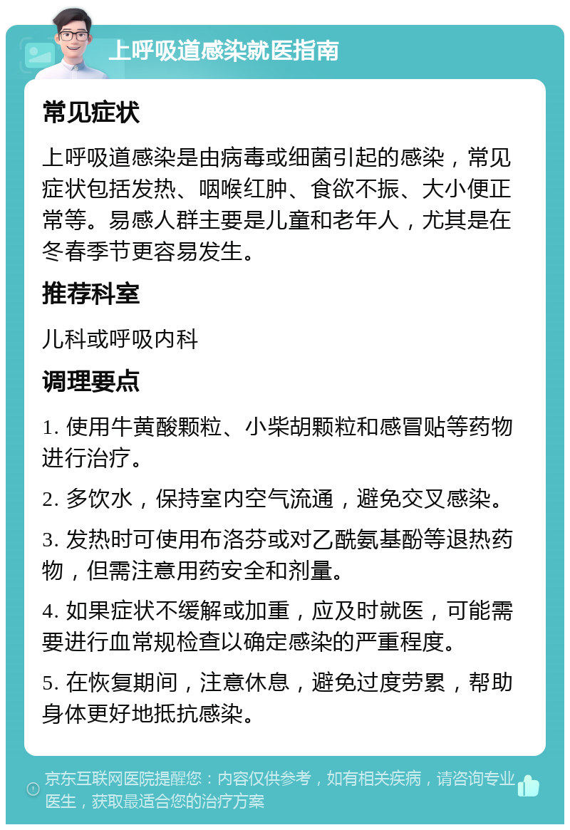 上呼吸道感染就医指南 常见症状 上呼吸道感染是由病毒或细菌引起的感染，常见症状包括发热、咽喉红肿、食欲不振、大小便正常等。易感人群主要是儿童和老年人，尤其是在冬春季节更容易发生。 推荐科室 儿科或呼吸内科 调理要点 1. 使用牛黄酸颗粒、小柴胡颗粒和感冒贴等药物进行治疗。 2. 多饮水，保持室内空气流通，避免交叉感染。 3. 发热时可使用布洛芬或对乙酰氨基酚等退热药物，但需注意用药安全和剂量。 4. 如果症状不缓解或加重，应及时就医，可能需要进行血常规检查以确定感染的严重程度。 5. 在恢复期间，注意休息，避免过度劳累，帮助身体更好地抵抗感染。