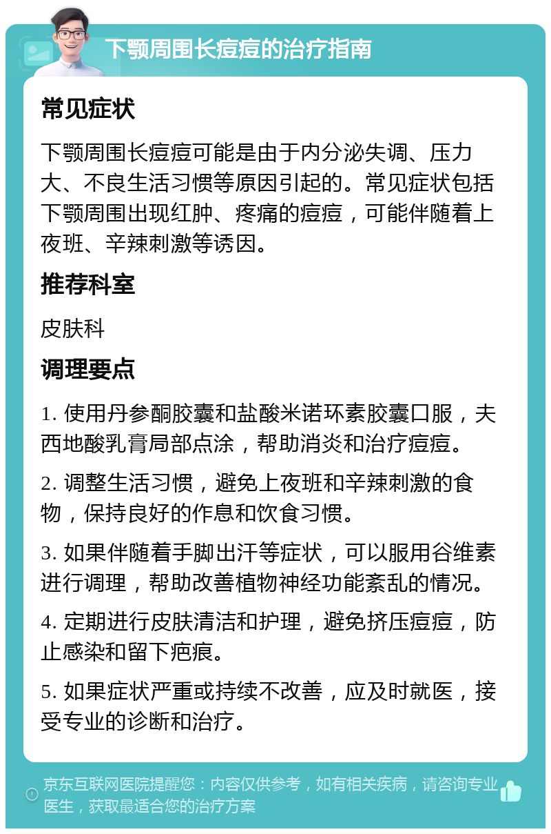 下颚周围长痘痘的治疗指南 常见症状 下颚周围长痘痘可能是由于内分泌失调、压力大、不良生活习惯等原因引起的。常见症状包括下颚周围出现红肿、疼痛的痘痘，可能伴随着上夜班、辛辣刺激等诱因。 推荐科室 皮肤科 调理要点 1. 使用丹参酮胶囊和盐酸米诺环素胶囊口服，夫西地酸乳膏局部点涂，帮助消炎和治疗痘痘。 2. 调整生活习惯，避免上夜班和辛辣刺激的食物，保持良好的作息和饮食习惯。 3. 如果伴随着手脚出汗等症状，可以服用谷维素进行调理，帮助改善植物神经功能紊乱的情况。 4. 定期进行皮肤清洁和护理，避免挤压痘痘，防止感染和留下疤痕。 5. 如果症状严重或持续不改善，应及时就医，接受专业的诊断和治疗。