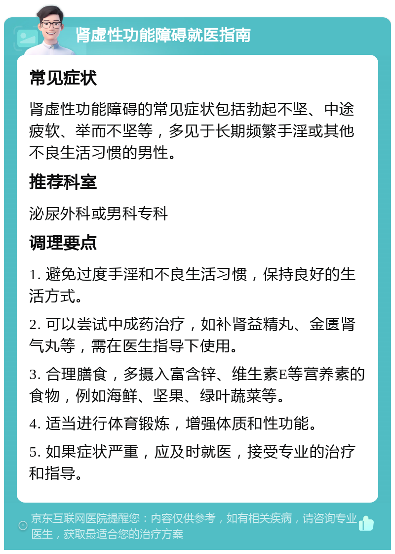 肾虚性功能障碍就医指南 常见症状 肾虚性功能障碍的常见症状包括勃起不坚、中途疲软、举而不坚等，多见于长期频繁手淫或其他不良生活习惯的男性。 推荐科室 泌尿外科或男科专科 调理要点 1. 避免过度手淫和不良生活习惯，保持良好的生活方式。 2. 可以尝试中成药治疗，如补肾益精丸、金匮肾气丸等，需在医生指导下使用。 3. 合理膳食，多摄入富含锌、维生素E等营养素的食物，例如海鲜、坚果、绿叶蔬菜等。 4. 适当进行体育锻炼，增强体质和性功能。 5. 如果症状严重，应及时就医，接受专业的治疗和指导。