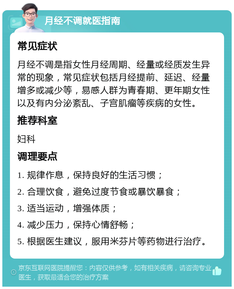 月经不调就医指南 常见症状 月经不调是指女性月经周期、经量或经质发生异常的现象，常见症状包括月经提前、延迟、经量增多或减少等，易感人群为青春期、更年期女性以及有内分泌紊乱、子宫肌瘤等疾病的女性。 推荐科室 妇科 调理要点 1. 规律作息，保持良好的生活习惯； 2. 合理饮食，避免过度节食或暴饮暴食； 3. 适当运动，增强体质； 4. 减少压力，保持心情舒畅； 5. 根据医生建议，服用米芬片等药物进行治疗。