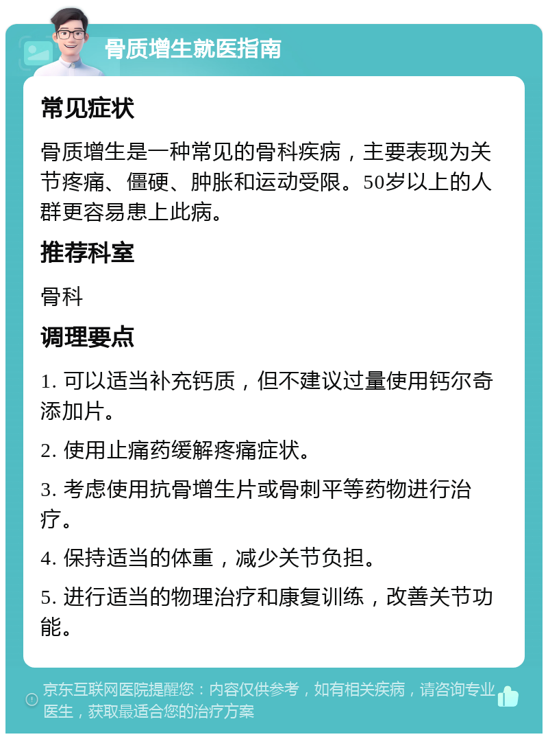 骨质增生就医指南 常见症状 骨质增生是一种常见的骨科疾病，主要表现为关节疼痛、僵硬、肿胀和运动受限。50岁以上的人群更容易患上此病。 推荐科室 骨科 调理要点 1. 可以适当补充钙质，但不建议过量使用钙尔奇添加片。 2. 使用止痛药缓解疼痛症状。 3. 考虑使用抗骨增生片或骨刺平等药物进行治疗。 4. 保持适当的体重，减少关节负担。 5. 进行适当的物理治疗和康复训练，改善关节功能。