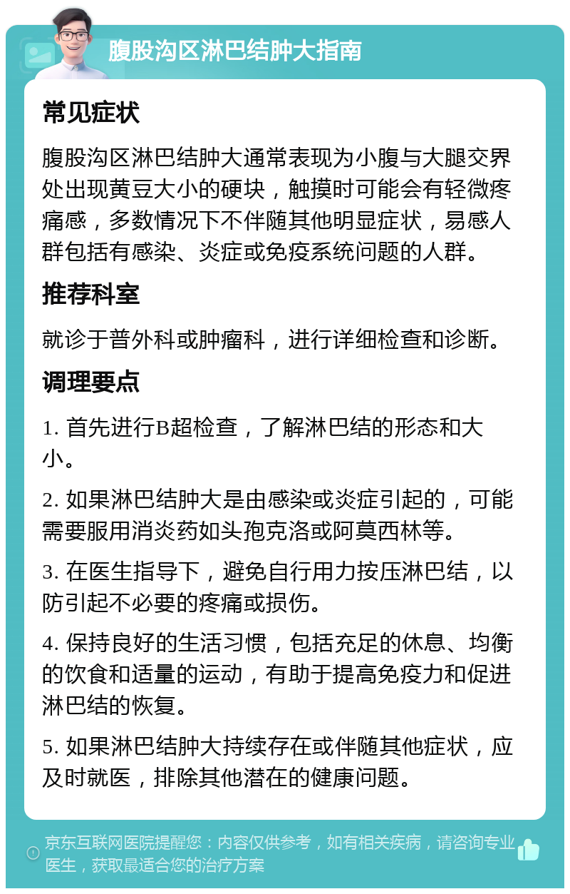 腹股沟区淋巴结肿大指南 常见症状 腹股沟区淋巴结肿大通常表现为小腹与大腿交界处出现黄豆大小的硬块，触摸时可能会有轻微疼痛感，多数情况下不伴随其他明显症状，易感人群包括有感染、炎症或免疫系统问题的人群。 推荐科室 就诊于普外科或肿瘤科，进行详细检查和诊断。 调理要点 1. 首先进行B超检查，了解淋巴结的形态和大小。 2. 如果淋巴结肿大是由感染或炎症引起的，可能需要服用消炎药如头孢克洛或阿莫西林等。 3. 在医生指导下，避免自行用力按压淋巴结，以防引起不必要的疼痛或损伤。 4. 保持良好的生活习惯，包括充足的休息、均衡的饮食和适量的运动，有助于提高免疫力和促进淋巴结的恢复。 5. 如果淋巴结肿大持续存在或伴随其他症状，应及时就医，排除其他潜在的健康问题。