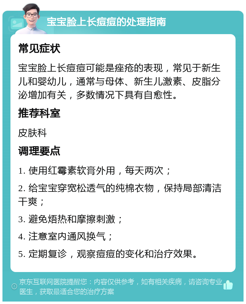 宝宝脸上长痘痘的处理指南 常见症状 宝宝脸上长痘痘可能是痤疮的表现，常见于新生儿和婴幼儿，通常与母体、新生儿激素、皮脂分泌增加有关，多数情况下具有自愈性。 推荐科室 皮肤科 调理要点 1. 使用红霉素软膏外用，每天两次； 2. 给宝宝穿宽松透气的纯棉衣物，保持局部清洁干爽； 3. 避免焐热和摩擦刺激； 4. 注意室内通风换气； 5. 定期复诊，观察痘痘的变化和治疗效果。