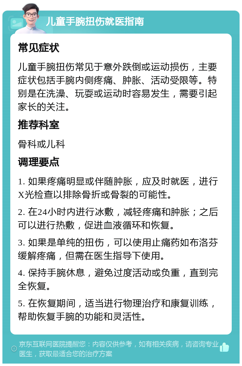 儿童手腕扭伤就医指南 常见症状 儿童手腕扭伤常见于意外跌倒或运动损伤，主要症状包括手腕内侧疼痛、肿胀、活动受限等。特别是在洗澡、玩耍或运动时容易发生，需要引起家长的关注。 推荐科室 骨科或儿科 调理要点 1. 如果疼痛明显或伴随肿胀，应及时就医，进行X光检查以排除骨折或骨裂的可能性。 2. 在24小时内进行冰敷，减轻疼痛和肿胀；之后可以进行热敷，促进血液循环和恢复。 3. 如果是单纯的扭伤，可以使用止痛药如布洛芬缓解疼痛，但需在医生指导下使用。 4. 保持手腕休息，避免过度活动或负重，直到完全恢复。 5. 在恢复期间，适当进行物理治疗和康复训练，帮助恢复手腕的功能和灵活性。