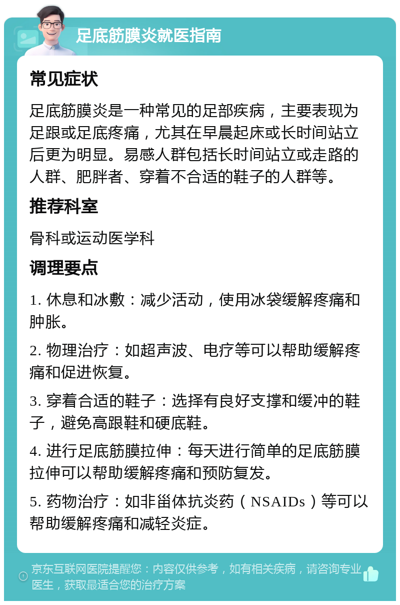 足底筋膜炎就医指南 常见症状 足底筋膜炎是一种常见的足部疾病，主要表现为足跟或足底疼痛，尤其在早晨起床或长时间站立后更为明显。易感人群包括长时间站立或走路的人群、肥胖者、穿着不合适的鞋子的人群等。 推荐科室 骨科或运动医学科 调理要点 1. 休息和冰敷：减少活动，使用冰袋缓解疼痛和肿胀。 2. 物理治疗：如超声波、电疗等可以帮助缓解疼痛和促进恢复。 3. 穿着合适的鞋子：选择有良好支撑和缓冲的鞋子，避免高跟鞋和硬底鞋。 4. 进行足底筋膜拉伸：每天进行简单的足底筋膜拉伸可以帮助缓解疼痛和预防复发。 5. 药物治疗：如非甾体抗炎药（NSAIDs）等可以帮助缓解疼痛和减轻炎症。