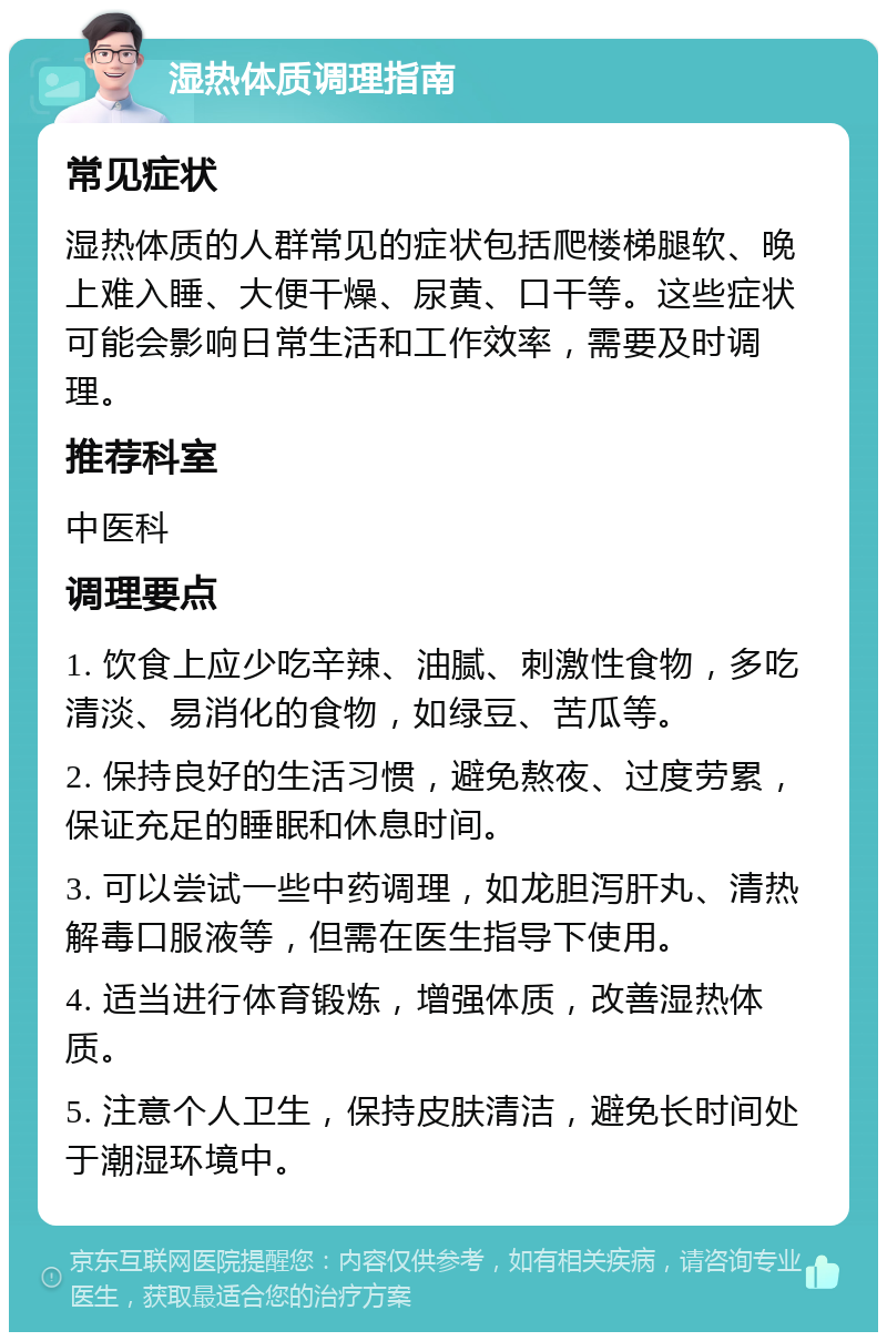 湿热体质调理指南 常见症状 湿热体质的人群常见的症状包括爬楼梯腿软、晚上难入睡、大便干燥、尿黄、口干等。这些症状可能会影响日常生活和工作效率，需要及时调理。 推荐科室 中医科 调理要点 1. 饮食上应少吃辛辣、油腻、刺激性食物，多吃清淡、易消化的食物，如绿豆、苦瓜等。 2. 保持良好的生活习惯，避免熬夜、过度劳累，保证充足的睡眠和休息时间。 3. 可以尝试一些中药调理，如龙胆泻肝丸、清热解毒口服液等，但需在医生指导下使用。 4. 适当进行体育锻炼，增强体质，改善湿热体质。 5. 注意个人卫生，保持皮肤清洁，避免长时间处于潮湿环境中。