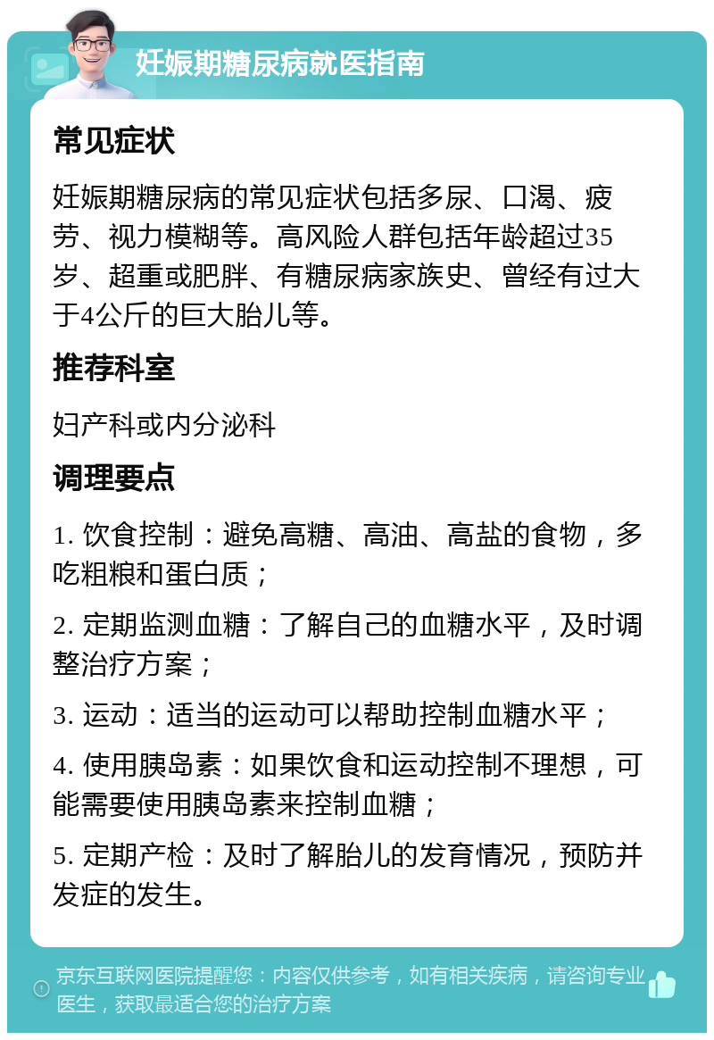 妊娠期糖尿病就医指南 常见症状 妊娠期糖尿病的常见症状包括多尿、口渴、疲劳、视力模糊等。高风险人群包括年龄超过35岁、超重或肥胖、有糖尿病家族史、曾经有过大于4公斤的巨大胎儿等。 推荐科室 妇产科或内分泌科 调理要点 1. 饮食控制：避免高糖、高油、高盐的食物，多吃粗粮和蛋白质； 2. 定期监测血糖：了解自己的血糖水平，及时调整治疗方案； 3. 运动：适当的运动可以帮助控制血糖水平； 4. 使用胰岛素：如果饮食和运动控制不理想，可能需要使用胰岛素来控制血糖； 5. 定期产检：及时了解胎儿的发育情况，预防并发症的发生。