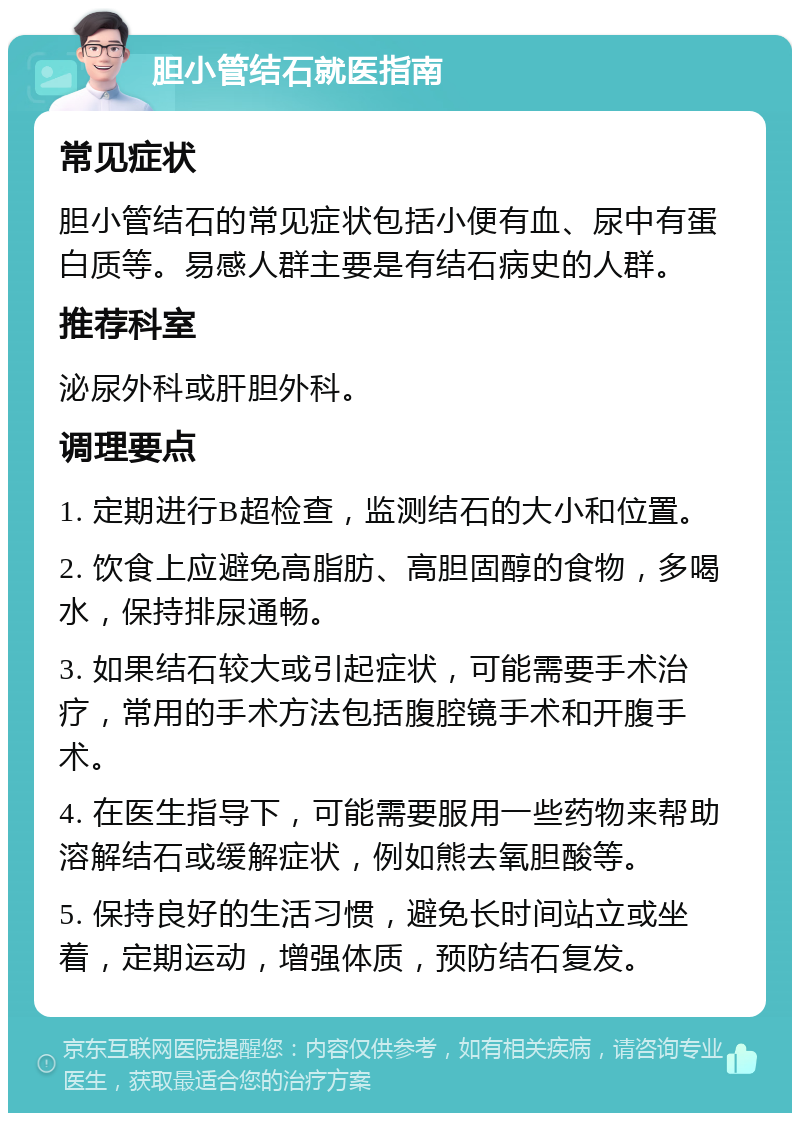 胆小管结石就医指南 常见症状 胆小管结石的常见症状包括小便有血、尿中有蛋白质等。易感人群主要是有结石病史的人群。 推荐科室 泌尿外科或肝胆外科。 调理要点 1. 定期进行B超检查，监测结石的大小和位置。 2. 饮食上应避免高脂肪、高胆固醇的食物，多喝水，保持排尿通畅。 3. 如果结石较大或引起症状，可能需要手术治疗，常用的手术方法包括腹腔镜手术和开腹手术。 4. 在医生指导下，可能需要服用一些药物来帮助溶解结石或缓解症状，例如熊去氧胆酸等。 5. 保持良好的生活习惯，避免长时间站立或坐着，定期运动，增强体质，预防结石复发。