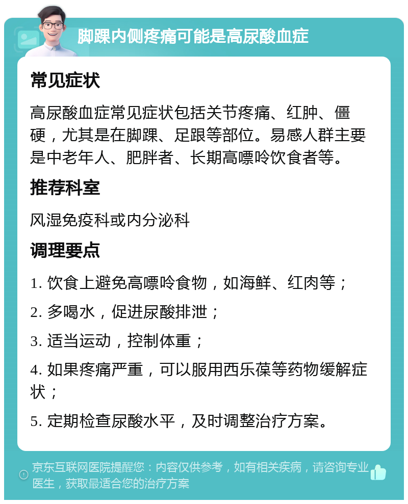 脚踝内侧疼痛可能是高尿酸血症 常见症状 高尿酸血症常见症状包括关节疼痛、红肿、僵硬，尤其是在脚踝、足跟等部位。易感人群主要是中老年人、肥胖者、长期高嘌呤饮食者等。 推荐科室 风湿免疫科或内分泌科 调理要点 1. 饮食上避免高嘌呤食物，如海鲜、红肉等； 2. 多喝水，促进尿酸排泄； 3. 适当运动，控制体重； 4. 如果疼痛严重，可以服用西乐葆等药物缓解症状； 5. 定期检查尿酸水平，及时调整治疗方案。