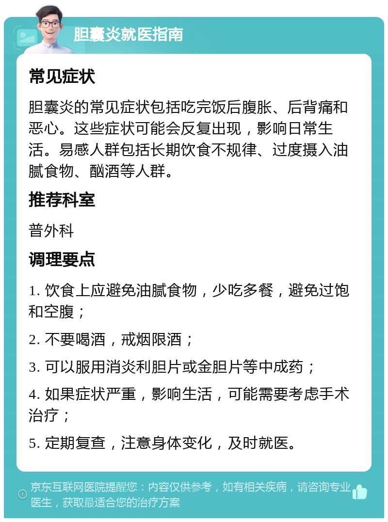 胆囊炎就医指南 常见症状 胆囊炎的常见症状包括吃完饭后腹胀、后背痛和恶心。这些症状可能会反复出现，影响日常生活。易感人群包括长期饮食不规律、过度摄入油腻食物、酗酒等人群。 推荐科室 普外科 调理要点 1. 饮食上应避免油腻食物，少吃多餐，避免过饱和空腹； 2. 不要喝酒，戒烟限酒； 3. 可以服用消炎利胆片或金胆片等中成药； 4. 如果症状严重，影响生活，可能需要考虑手术治疗； 5. 定期复查，注意身体变化，及时就医。