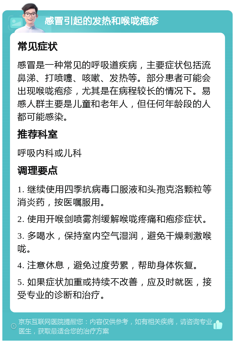 感冒引起的发热和喉咙疱疹 常见症状 感冒是一种常见的呼吸道疾病，主要症状包括流鼻涕、打喷嚏、咳嗽、发热等。部分患者可能会出现喉咙疱疹，尤其是在病程较长的情况下。易感人群主要是儿童和老年人，但任何年龄段的人都可能感染。 推荐科室 呼吸内科或儿科 调理要点 1. 继续使用四季抗病毒口服液和头孢克洛颗粒等消炎药，按医嘱服用。 2. 使用开喉剑喷雾剂缓解喉咙疼痛和疱疹症状。 3. 多喝水，保持室内空气湿润，避免干燥刺激喉咙。 4. 注意休息，避免过度劳累，帮助身体恢复。 5. 如果症状加重或持续不改善，应及时就医，接受专业的诊断和治疗。