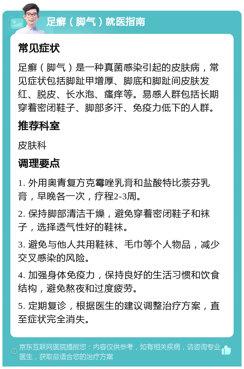 足癣（脚气）就医指南 常见症状 足癣（脚气）是一种真菌感染引起的皮肤病，常见症状包括脚趾甲增厚、脚底和脚趾间皮肤发红、脱皮、长水泡、瘙痒等。易感人群包括长期穿着密闭鞋子、脚部多汗、免疫力低下的人群。 推荐科室 皮肤科 调理要点 1. 外用奥青复方克霉唑乳膏和盐酸特比萘芬乳膏，早晚各一次，疗程2-3周。 2. 保持脚部清洁干燥，避免穿着密闭鞋子和袜子，选择透气性好的鞋袜。 3. 避免与他人共用鞋袜、毛巾等个人物品，减少交叉感染的风险。 4. 加强身体免疫力，保持良好的生活习惯和饮食结构，避免熬夜和过度疲劳。 5. 定期复诊，根据医生的建议调整治疗方案，直至症状完全消失。