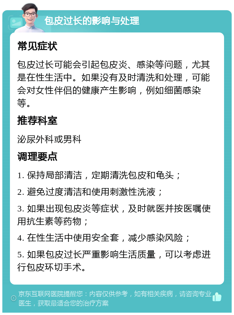 包皮过长的影响与处理 常见症状 包皮过长可能会引起包皮炎、感染等问题，尤其是在性生活中。如果没有及时清洗和处理，可能会对女性伴侣的健康产生影响，例如细菌感染等。 推荐科室 泌尿外科或男科 调理要点 1. 保持局部清洁，定期清洗包皮和龟头； 2. 避免过度清洁和使用刺激性洗液； 3. 如果出现包皮炎等症状，及时就医并按医嘱使用抗生素等药物； 4. 在性生活中使用安全套，减少感染风险； 5. 如果包皮过长严重影响生活质量，可以考虑进行包皮环切手术。