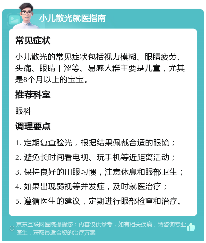 小儿散光就医指南 常见症状 小儿散光的常见症状包括视力模糊、眼睛疲劳、头痛、眼睛干涩等。易感人群主要是儿童，尤其是8个月以上的宝宝。 推荐科室 眼科 调理要点 1. 定期复查验光，根据结果佩戴合适的眼镜； 2. 避免长时间看电视、玩手机等近距离活动； 3. 保持良好的用眼习惯，注意休息和眼部卫生； 4. 如果出现弱视等并发症，及时就医治疗； 5. 遵循医生的建议，定期进行眼部检查和治疗。