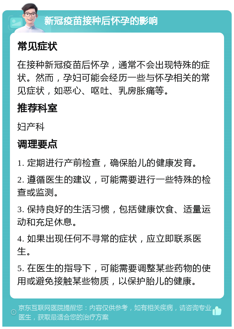 新冠疫苗接种后怀孕的影响 常见症状 在接种新冠疫苗后怀孕，通常不会出现特殊的症状。然而，孕妇可能会经历一些与怀孕相关的常见症状，如恶心、呕吐、乳房胀痛等。 推荐科室 妇产科 调理要点 1. 定期进行产前检查，确保胎儿的健康发育。 2. 遵循医生的建议，可能需要进行一些特殊的检查或监测。 3. 保持良好的生活习惯，包括健康饮食、适量运动和充足休息。 4. 如果出现任何不寻常的症状，应立即联系医生。 5. 在医生的指导下，可能需要调整某些药物的使用或避免接触某些物质，以保护胎儿的健康。