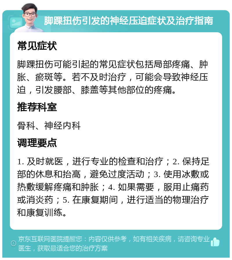 脚踝扭伤引发的神经压迫症状及治疗指南 常见症状 脚踝扭伤可能引起的常见症状包括局部疼痛、肿胀、瘀斑等。若不及时治疗，可能会导致神经压迫，引发腰部、膝盖等其他部位的疼痛。 推荐科室 骨科、神经内科 调理要点 1. 及时就医，进行专业的检查和治疗；2. 保持足部的休息和抬高，避免过度活动；3. 使用冰敷或热敷缓解疼痛和肿胀；4. 如果需要，服用止痛药或消炎药；5. 在康复期间，进行适当的物理治疗和康复训练。