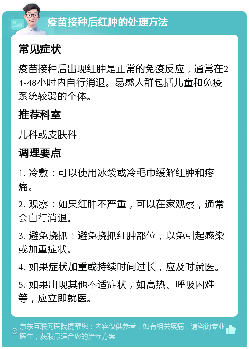 疫苗接种后红肿的处理方法 常见症状 疫苗接种后出现红肿是正常的免疫反应，通常在24-48小时内自行消退。易感人群包括儿童和免疫系统较弱的个体。 推荐科室 儿科或皮肤科 调理要点 1. 冷敷：可以使用冰袋或冷毛巾缓解红肿和疼痛。 2. 观察：如果红肿不严重，可以在家观察，通常会自行消退。 3. 避免挠抓：避免挠抓红肿部位，以免引起感染或加重症状。 4. 如果症状加重或持续时间过长，应及时就医。 5. 如果出现其他不适症状，如高热、呼吸困难等，应立即就医。