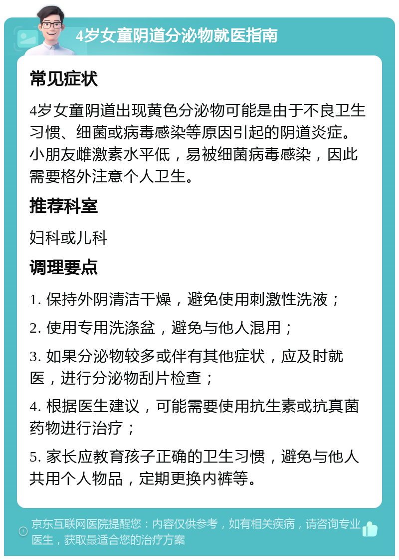 4岁女童阴道分泌物就医指南 常见症状 4岁女童阴道出现黄色分泌物可能是由于不良卫生习惯、细菌或病毒感染等原因引起的阴道炎症。小朋友雌激素水平低，易被细菌病毒感染，因此需要格外注意个人卫生。 推荐科室 妇科或儿科 调理要点 1. 保持外阴清洁干燥，避免使用刺激性洗液； 2. 使用专用洗涤盆，避免与他人混用； 3. 如果分泌物较多或伴有其他症状，应及时就医，进行分泌物刮片检查； 4. 根据医生建议，可能需要使用抗生素或抗真菌药物进行治疗； 5. 家长应教育孩子正确的卫生习惯，避免与他人共用个人物品，定期更换内裤等。