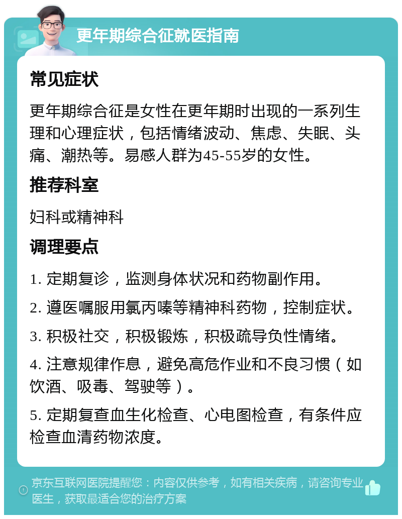 更年期综合征就医指南 常见症状 更年期综合征是女性在更年期时出现的一系列生理和心理症状，包括情绪波动、焦虑、失眠、头痛、潮热等。易感人群为45-55岁的女性。 推荐科室 妇科或精神科 调理要点 1. 定期复诊，监测身体状况和药物副作用。 2. 遵医嘱服用氯丙嗪等精神科药物，控制症状。 3. 积极社交，积极锻炼，积极疏导负性情绪。 4. 注意规律作息，避免高危作业和不良习惯（如饮酒、吸毒、驾驶等）。 5. 定期复查血生化检查、心电图检查，有条件应检查血清药物浓度。