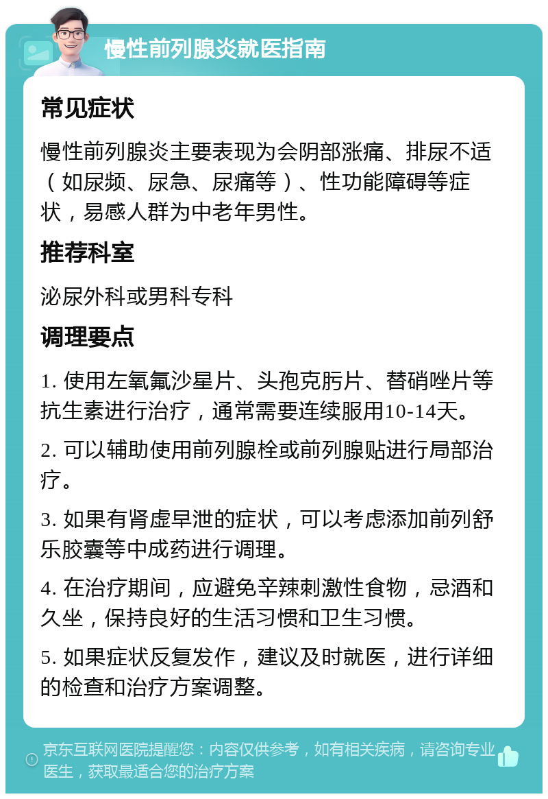 慢性前列腺炎就医指南 常见症状 慢性前列腺炎主要表现为会阴部涨痛、排尿不适（如尿频、尿急、尿痛等）、性功能障碍等症状，易感人群为中老年男性。 推荐科室 泌尿外科或男科专科 调理要点 1. 使用左氧氟沙星片、头孢克肟片、替硝唑片等抗生素进行治疗，通常需要连续服用10-14天。 2. 可以辅助使用前列腺栓或前列腺贴进行局部治疗。 3. 如果有肾虚早泄的症状，可以考虑添加前列舒乐胶囊等中成药进行调理。 4. 在治疗期间，应避免辛辣刺激性食物，忌酒和久坐，保持良好的生活习惯和卫生习惯。 5. 如果症状反复发作，建议及时就医，进行详细的检查和治疗方案调整。