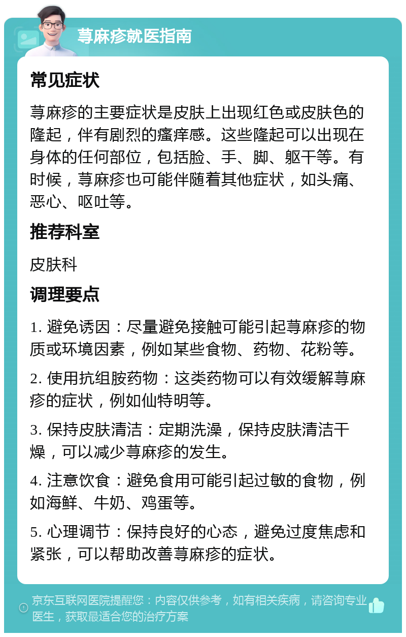 荨麻疹就医指南 常见症状 荨麻疹的主要症状是皮肤上出现红色或皮肤色的隆起，伴有剧烈的瘙痒感。这些隆起可以出现在身体的任何部位，包括脸、手、脚、躯干等。有时候，荨麻疹也可能伴随着其他症状，如头痛、恶心、呕吐等。 推荐科室 皮肤科 调理要点 1. 避免诱因：尽量避免接触可能引起荨麻疹的物质或环境因素，例如某些食物、药物、花粉等。 2. 使用抗组胺药物：这类药物可以有效缓解荨麻疹的症状，例如仙特明等。 3. 保持皮肤清洁：定期洗澡，保持皮肤清洁干燥，可以减少荨麻疹的发生。 4. 注意饮食：避免食用可能引起过敏的食物，例如海鲜、牛奶、鸡蛋等。 5. 心理调节：保持良好的心态，避免过度焦虑和紧张，可以帮助改善荨麻疹的症状。