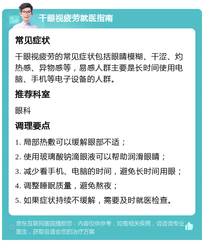 干眼视疲劳就医指南 常见症状 干眼视疲劳的常见症状包括眼睛模糊、干涩、灼热感、异物感等，易感人群主要是长时间使用电脑、手机等电子设备的人群。 推荐科室 眼科 调理要点 1. 局部热敷可以缓解眼部不适； 2. 使用玻璃酸钠滴眼液可以帮助润滑眼睛； 3. 减少看手机、电脑的时间，避免长时间用眼； 4. 调整睡眠质量，避免熬夜； 5. 如果症状持续不缓解，需要及时就医检查。