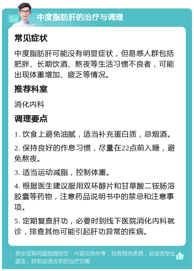 中度脂肪肝的治疗与调理 常见症状 中度脂肪肝可能没有明显症状，但易感人群包括肥胖、长期饮酒、熬夜等生活习惯不良者，可能出现体重增加、疲乏等情况。 推荐科室 消化内科 调理要点 1. 饮食上避免油腻，适当补充蛋白质，忌烟酒。 2. 保持良好的作息习惯，尽量在22点前入睡，避免熬夜。 3. 适当运动减脂，控制体重。 4. 根据医生建议服用双环醇片和甘草酸二铵肠溶胶囊等药物，注意药品说明书中的禁忌和注意事项。 5. 定期复查肝功，必要时到线下医院消化内科就诊，排查其他可能引起肝功异常的疾病。