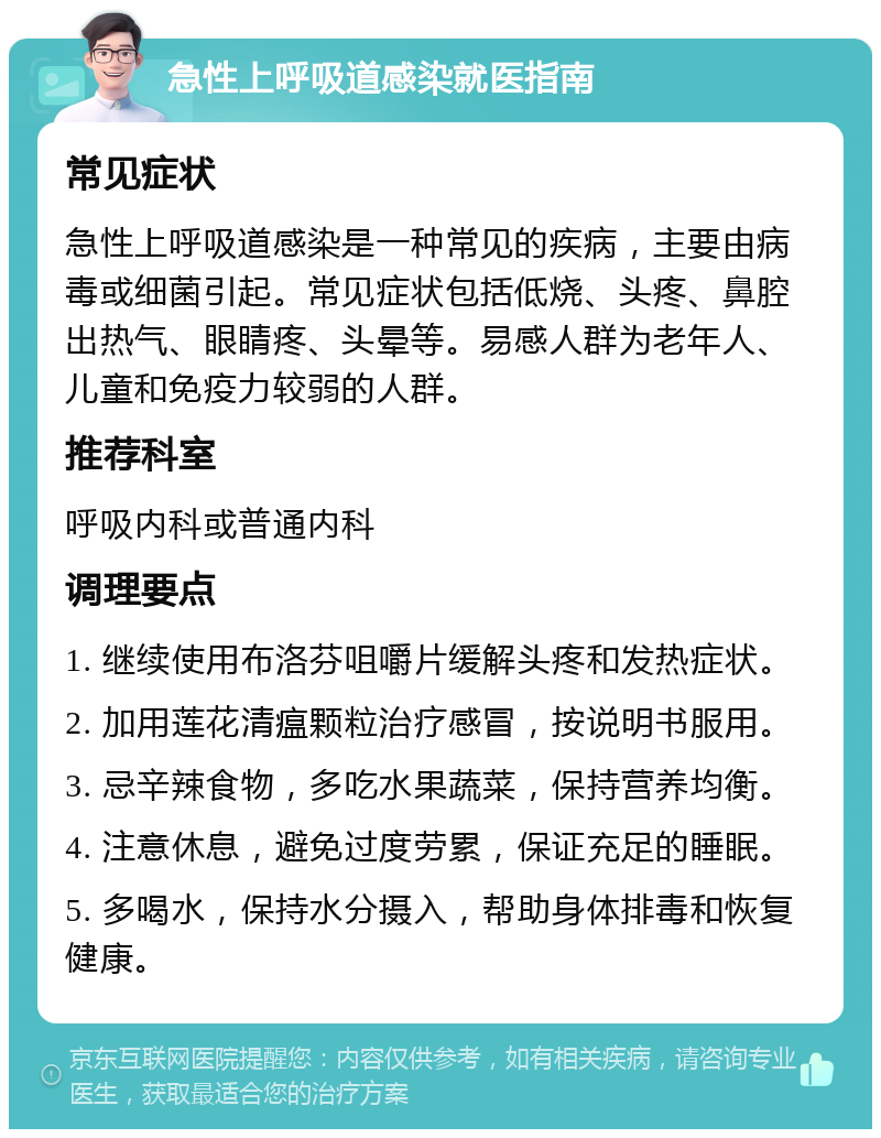 急性上呼吸道感染就医指南 常见症状 急性上呼吸道感染是一种常见的疾病，主要由病毒或细菌引起。常见症状包括低烧、头疼、鼻腔出热气、眼睛疼、头晕等。易感人群为老年人、儿童和免疫力较弱的人群。 推荐科室 呼吸内科或普通内科 调理要点 1. 继续使用布洛芬咀嚼片缓解头疼和发热症状。 2. 加用莲花清瘟颗粒治疗感冒，按说明书服用。 3. 忌辛辣食物，多吃水果蔬菜，保持营养均衡。 4. 注意休息，避免过度劳累，保证充足的睡眠。 5. 多喝水，保持水分摄入，帮助身体排毒和恢复健康。