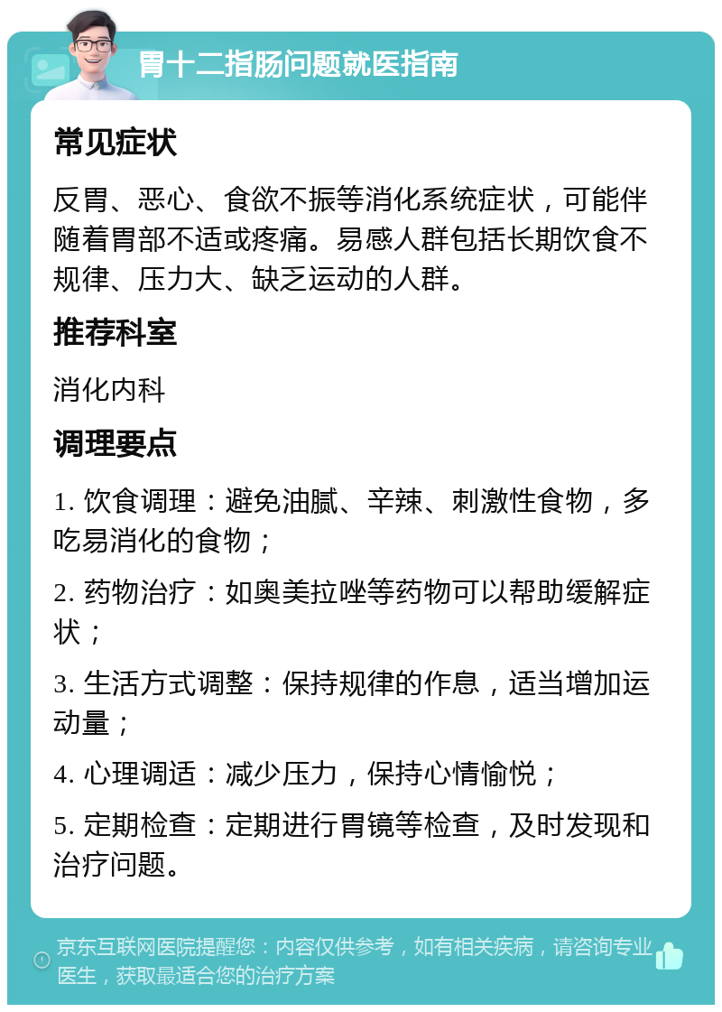 胃十二指肠问题就医指南 常见症状 反胃、恶心、食欲不振等消化系统症状，可能伴随着胃部不适或疼痛。易感人群包括长期饮食不规律、压力大、缺乏运动的人群。 推荐科室 消化内科 调理要点 1. 饮食调理：避免油腻、辛辣、刺激性食物，多吃易消化的食物； 2. 药物治疗：如奥美拉唑等药物可以帮助缓解症状； 3. 生活方式调整：保持规律的作息，适当增加运动量； 4. 心理调适：减少压力，保持心情愉悦； 5. 定期检查：定期进行胃镜等检查，及时发现和治疗问题。