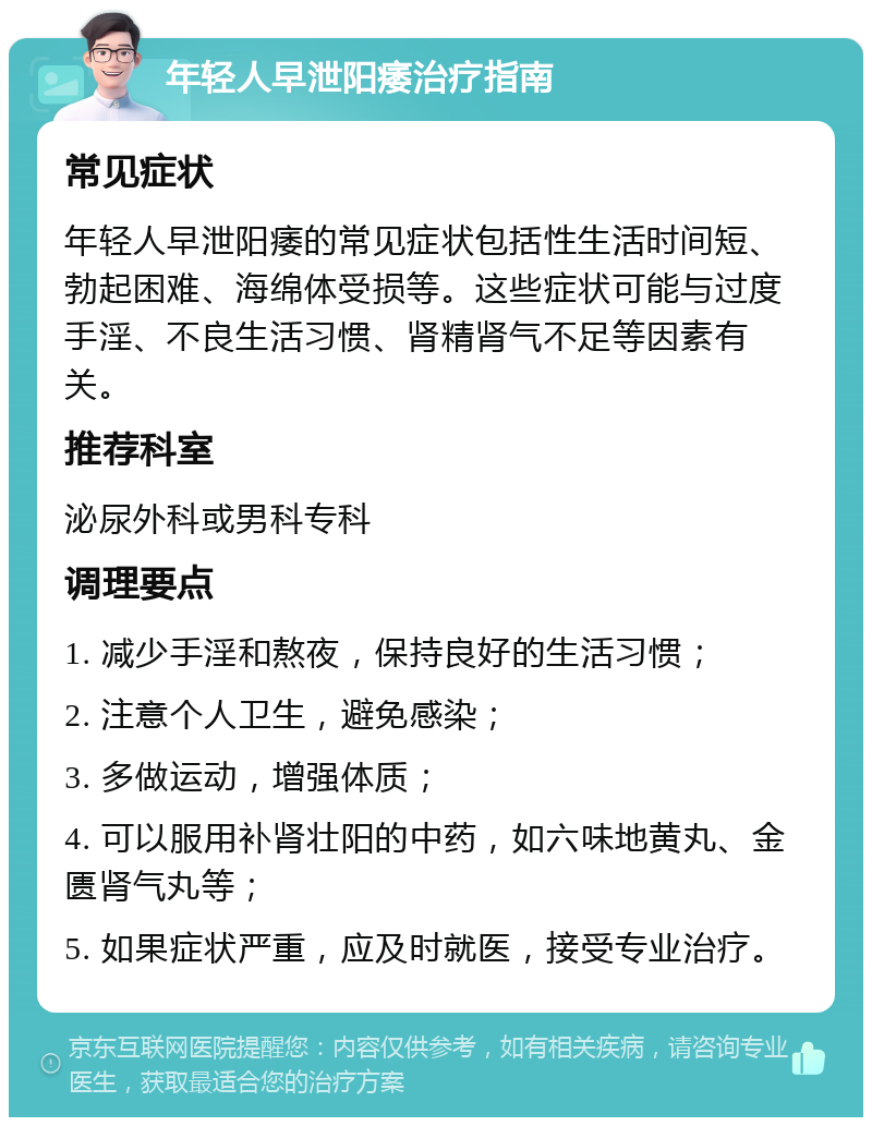 年轻人早泄阳痿治疗指南 常见症状 年轻人早泄阳痿的常见症状包括性生活时间短、勃起困难、海绵体受损等。这些症状可能与过度手淫、不良生活习惯、肾精肾气不足等因素有关。 推荐科室 泌尿外科或男科专科 调理要点 1. 减少手淫和熬夜，保持良好的生活习惯； 2. 注意个人卫生，避免感染； 3. 多做运动，增强体质； 4. 可以服用补肾壮阳的中药，如六味地黄丸、金匮肾气丸等； 5. 如果症状严重，应及时就医，接受专业治疗。