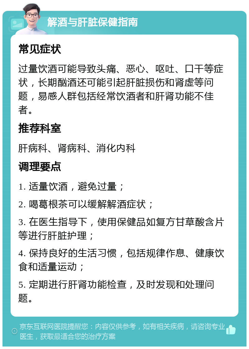 解酒与肝脏保健指南 常见症状 过量饮酒可能导致头痛、恶心、呕吐、口干等症状，长期酗酒还可能引起肝脏损伤和肾虚等问题，易感人群包括经常饮酒者和肝肾功能不佳者。 推荐科室 肝病科、肾病科、消化内科 调理要点 1. 适量饮酒，避免过量； 2. 喝葛根茶可以缓解解酒症状； 3. 在医生指导下，使用保健品如复方甘草酸含片等进行肝脏护理； 4. 保持良好的生活习惯，包括规律作息、健康饮食和适量运动； 5. 定期进行肝肾功能检查，及时发现和处理问题。