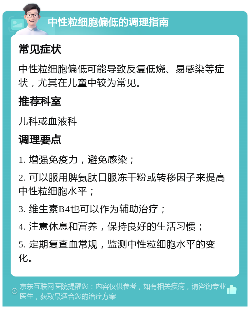 中性粒细胞偏低的调理指南 常见症状 中性粒细胞偏低可能导致反复低烧、易感染等症状，尤其在儿童中较为常见。 推荐科室 儿科或血液科 调理要点 1. 增强免疫力，避免感染； 2. 可以服用脾氨肽口服冻干粉或转移因子来提高中性粒细胞水平； 3. 维生素B4也可以作为辅助治疗； 4. 注意休息和营养，保持良好的生活习惯； 5. 定期复查血常规，监测中性粒细胞水平的变化。