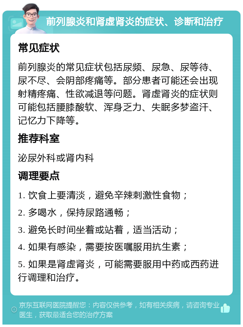 前列腺炎和肾虚肾炎的症状、诊断和治疗 常见症状 前列腺炎的常见症状包括尿频、尿急、尿等待、尿不尽、会阴部疼痛等。部分患者可能还会出现射精疼痛、性欲减退等问题。肾虚肾炎的症状则可能包括腰膝酸软、浑身乏力、失眠多梦盗汗、记忆力下降等。 推荐科室 泌尿外科或肾内科 调理要点 1. 饮食上要清淡，避免辛辣刺激性食物； 2. 多喝水，保持尿路通畅； 3. 避免长时间坐着或站着，适当活动； 4. 如果有感染，需要按医嘱服用抗生素； 5. 如果是肾虚肾炎，可能需要服用中药或西药进行调理和治疗。