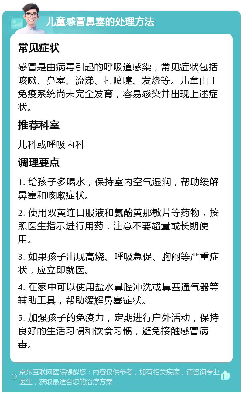 儿童感冒鼻塞的处理方法 常见症状 感冒是由病毒引起的呼吸道感染，常见症状包括咳嗽、鼻塞、流涕、打喷嚏、发烧等。儿童由于免疫系统尚未完全发育，容易感染并出现上述症状。 推荐科室 儿科或呼吸内科 调理要点 1. 给孩子多喝水，保持室内空气湿润，帮助缓解鼻塞和咳嗽症状。 2. 使用双黄连口服液和氨酚黄那敏片等药物，按照医生指示进行用药，注意不要超量或长期使用。 3. 如果孩子出现高烧、呼吸急促、胸闷等严重症状，应立即就医。 4. 在家中可以使用盐水鼻腔冲洗或鼻塞通气器等辅助工具，帮助缓解鼻塞症状。 5. 加强孩子的免疫力，定期进行户外活动，保持良好的生活习惯和饮食习惯，避免接触感冒病毒。