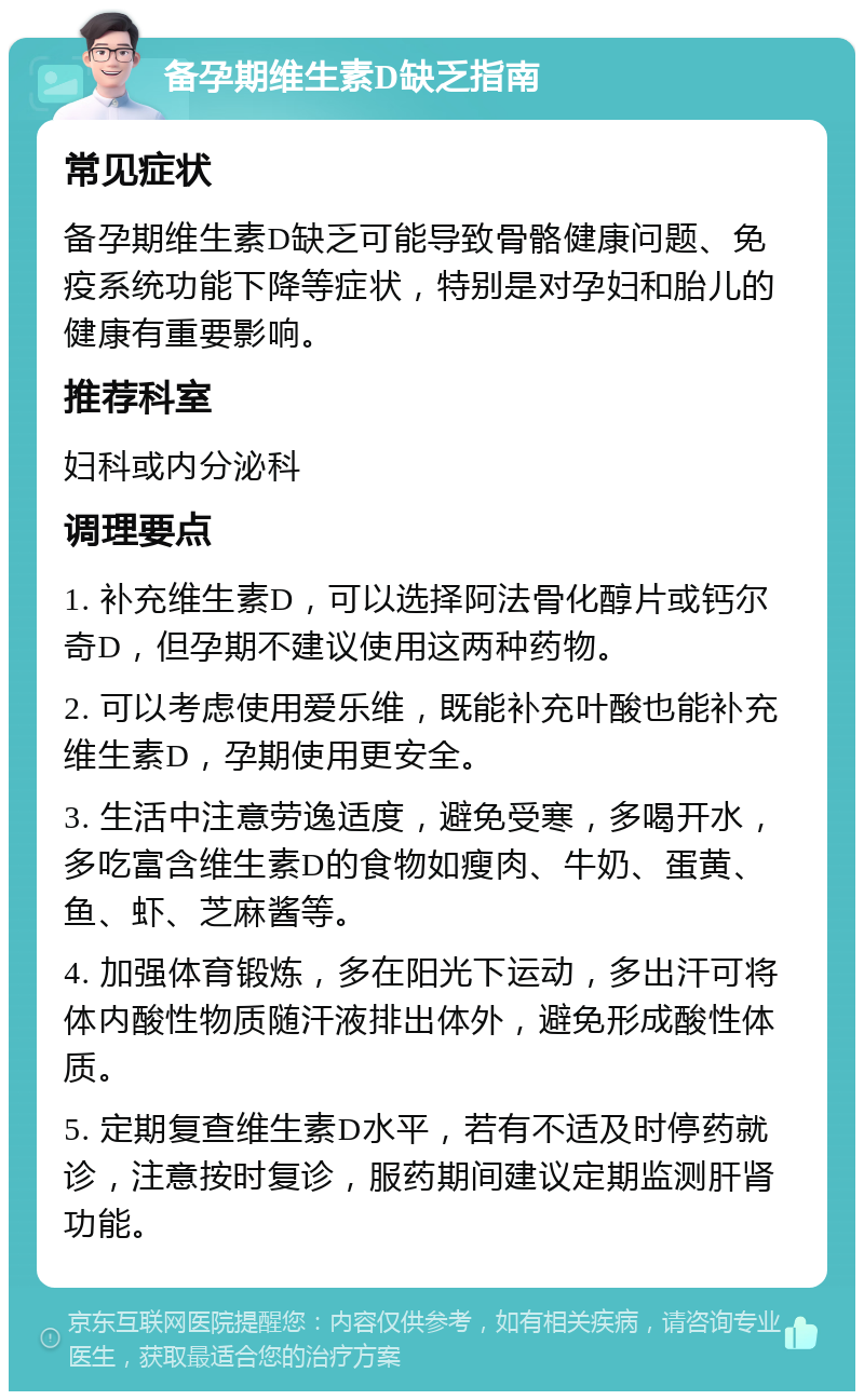 备孕期维生素D缺乏指南 常见症状 备孕期维生素D缺乏可能导致骨骼健康问题、免疫系统功能下降等症状，特别是对孕妇和胎儿的健康有重要影响。 推荐科室 妇科或内分泌科 调理要点 1. 补充维生素D，可以选择阿法骨化醇片或钙尔奇D，但孕期不建议使用这两种药物。 2. 可以考虑使用爱乐维，既能补充叶酸也能补充维生素D，孕期使用更安全。 3. 生活中注意劳逸适度，避免受寒，多喝开水，多吃富含维生素D的食物如瘦肉、牛奶、蛋黄、鱼、虾、芝麻酱等。 4. 加强体育锻炼，多在阳光下运动，多出汗可将体内酸性物质随汗液排出体外，避免形成酸性体质。 5. 定期复查维生素D水平，若有不适及时停药就诊，注意按时复诊，服药期间建议定期监测肝肾功能。