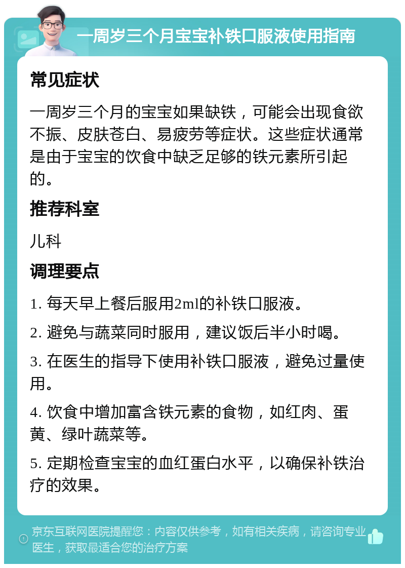 一周岁三个月宝宝补铁口服液使用指南 常见症状 一周岁三个月的宝宝如果缺铁，可能会出现食欲不振、皮肤苍白、易疲劳等症状。这些症状通常是由于宝宝的饮食中缺乏足够的铁元素所引起的。 推荐科室 儿科 调理要点 1. 每天早上餐后服用2ml的补铁口服液。 2. 避免与蔬菜同时服用，建议饭后半小时喝。 3. 在医生的指导下使用补铁口服液，避免过量使用。 4. 饮食中增加富含铁元素的食物，如红肉、蛋黄、绿叶蔬菜等。 5. 定期检查宝宝的血红蛋白水平，以确保补铁治疗的效果。