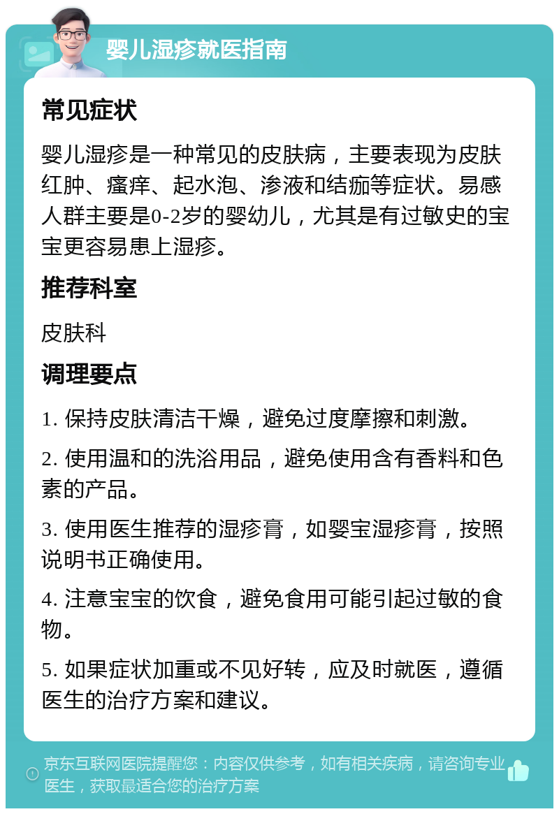 婴儿湿疹就医指南 常见症状 婴儿湿疹是一种常见的皮肤病，主要表现为皮肤红肿、瘙痒、起水泡、渗液和结痂等症状。易感人群主要是0-2岁的婴幼儿，尤其是有过敏史的宝宝更容易患上湿疹。 推荐科室 皮肤科 调理要点 1. 保持皮肤清洁干燥，避免过度摩擦和刺激。 2. 使用温和的洗浴用品，避免使用含有香料和色素的产品。 3. 使用医生推荐的湿疹膏，如婴宝湿疹膏，按照说明书正确使用。 4. 注意宝宝的饮食，避免食用可能引起过敏的食物。 5. 如果症状加重或不见好转，应及时就医，遵循医生的治疗方案和建议。