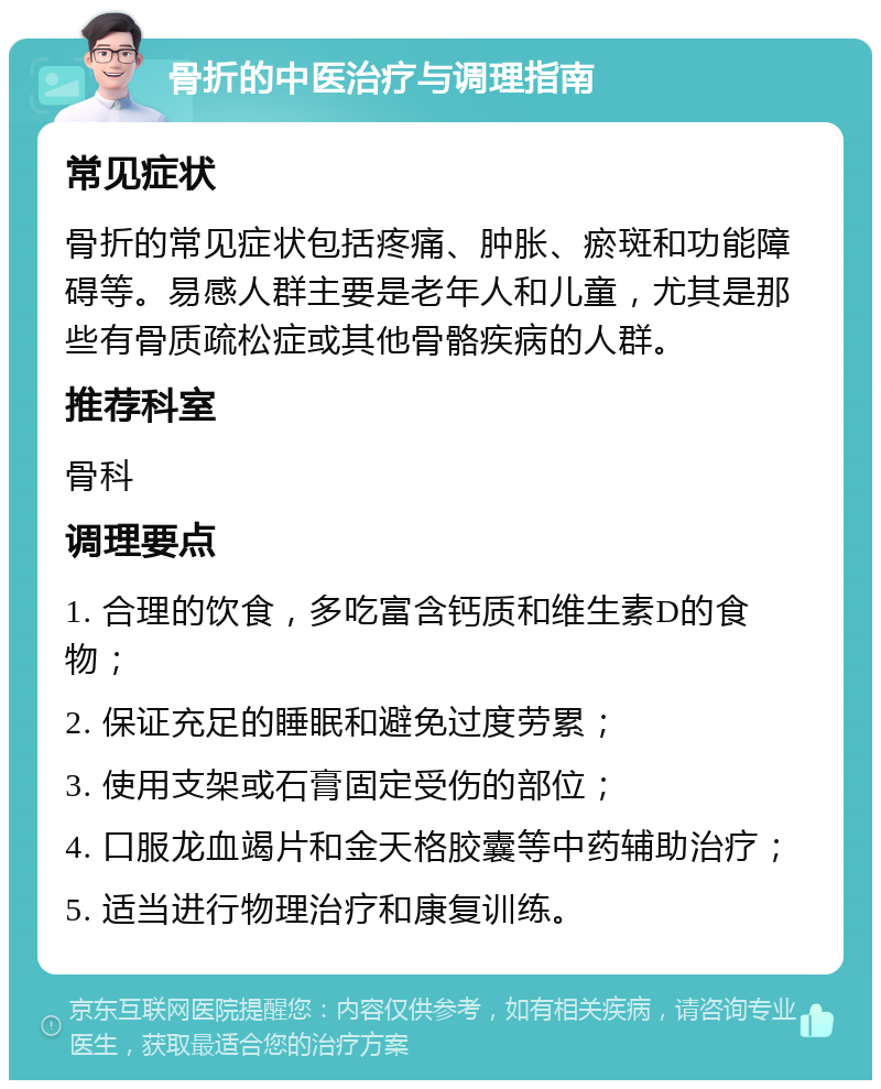 骨折的中医治疗与调理指南 常见症状 骨折的常见症状包括疼痛、肿胀、瘀斑和功能障碍等。易感人群主要是老年人和儿童，尤其是那些有骨质疏松症或其他骨骼疾病的人群。 推荐科室 骨科 调理要点 1. 合理的饮食，多吃富含钙质和维生素D的食物； 2. 保证充足的睡眠和避免过度劳累； 3. 使用支架或石膏固定受伤的部位； 4. 口服龙血竭片和金天格胶囊等中药辅助治疗； 5. 适当进行物理治疗和康复训练。