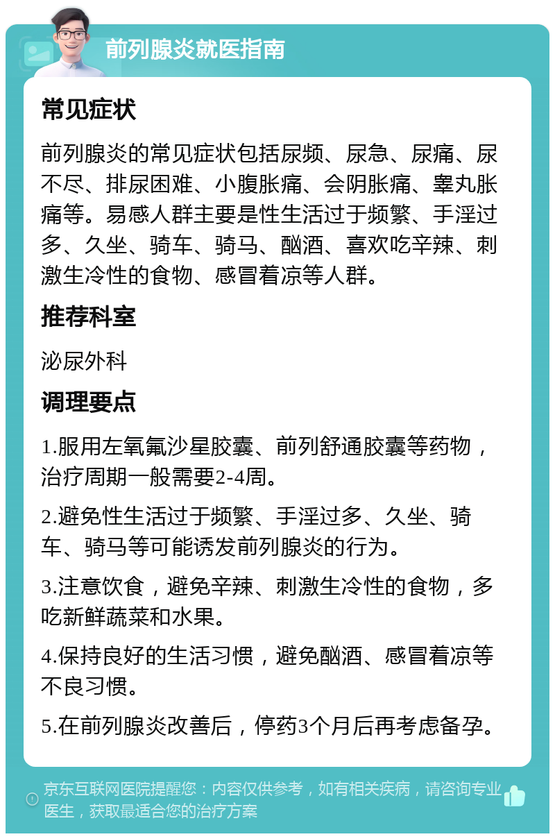 前列腺炎就医指南 常见症状 前列腺炎的常见症状包括尿频、尿急、尿痛、尿不尽、排尿困难、小腹胀痛、会阴胀痛、睾丸胀痛等。易感人群主要是性生活过于频繁、手淫过多、久坐、骑车、骑马、酗酒、喜欢吃辛辣、刺激生冷性的食物、感冒着凉等人群。 推荐科室 泌尿外科 调理要点 1.服用左氧氟沙星胶囊、前列舒通胶囊等药物，治疗周期一般需要2-4周。 2.避免性生活过于频繁、手淫过多、久坐、骑车、骑马等可能诱发前列腺炎的行为。 3.注意饮食，避免辛辣、刺激生冷性的食物，多吃新鲜蔬菜和水果。 4.保持良好的生活习惯，避免酗酒、感冒着凉等不良习惯。 5.在前列腺炎改善后，停药3个月后再考虑备孕。