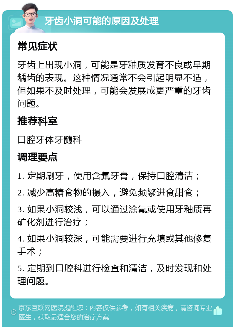 牙齿小洞可能的原因及处理 常见症状 牙齿上出现小洞，可能是牙釉质发育不良或早期龋齿的表现。这种情况通常不会引起明显不适，但如果不及时处理，可能会发展成更严重的牙齿问题。 推荐科室 口腔牙体牙髓科 调理要点 1. 定期刷牙，使用含氟牙膏，保持口腔清洁； 2. 减少高糖食物的摄入，避免频繁进食甜食； 3. 如果小洞较浅，可以通过涂氟或使用牙釉质再矿化剂进行治疗； 4. 如果小洞较深，可能需要进行充填或其他修复手术； 5. 定期到口腔科进行检查和清洁，及时发现和处理问题。