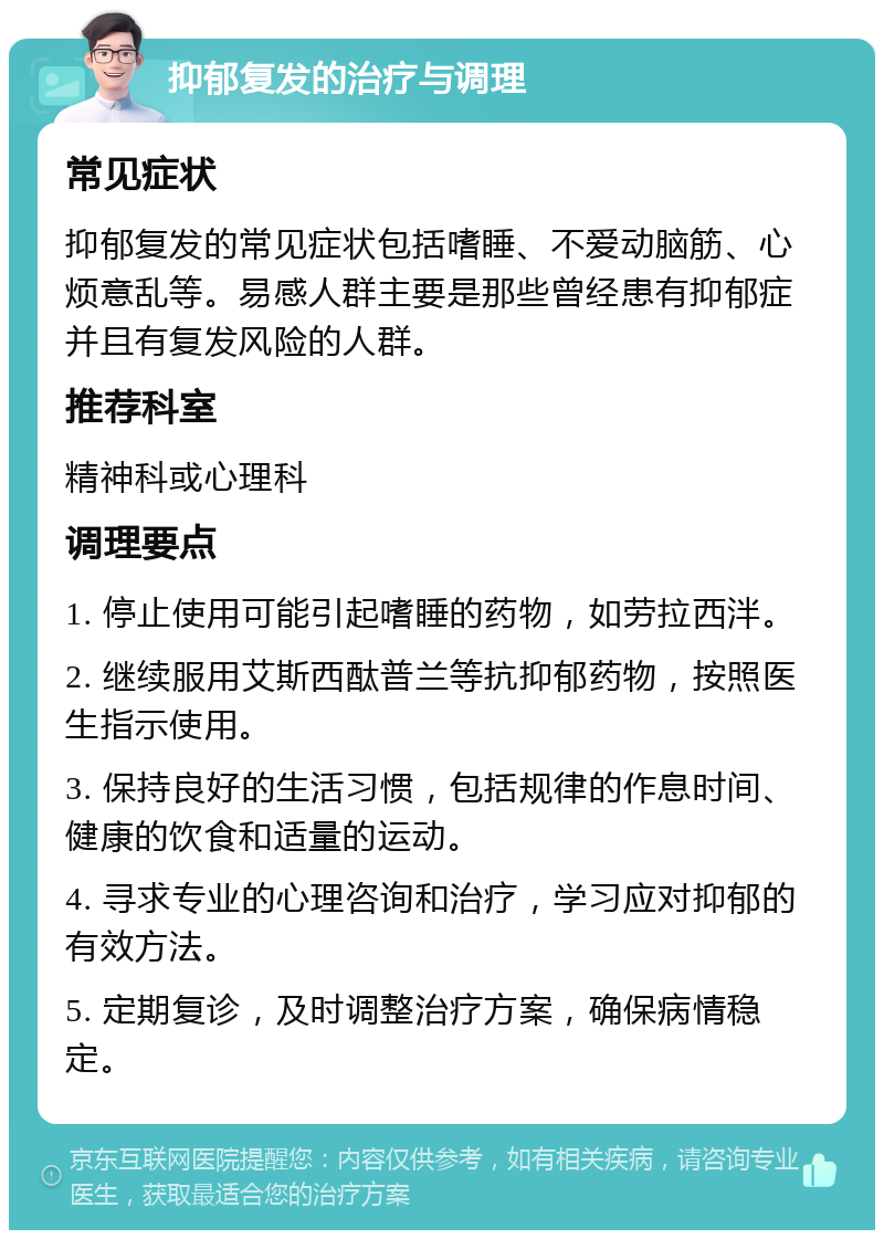 抑郁复发的治疗与调理 常见症状 抑郁复发的常见症状包括嗜睡、不爱动脑筋、心烦意乱等。易感人群主要是那些曾经患有抑郁症并且有复发风险的人群。 推荐科室 精神科或心理科 调理要点 1. 停止使用可能引起嗜睡的药物，如劳拉西泮。 2. 继续服用艾斯西酞普兰等抗抑郁药物，按照医生指示使用。 3. 保持良好的生活习惯，包括规律的作息时间、健康的饮食和适量的运动。 4. 寻求专业的心理咨询和治疗，学习应对抑郁的有效方法。 5. 定期复诊，及时调整治疗方案，确保病情稳定。