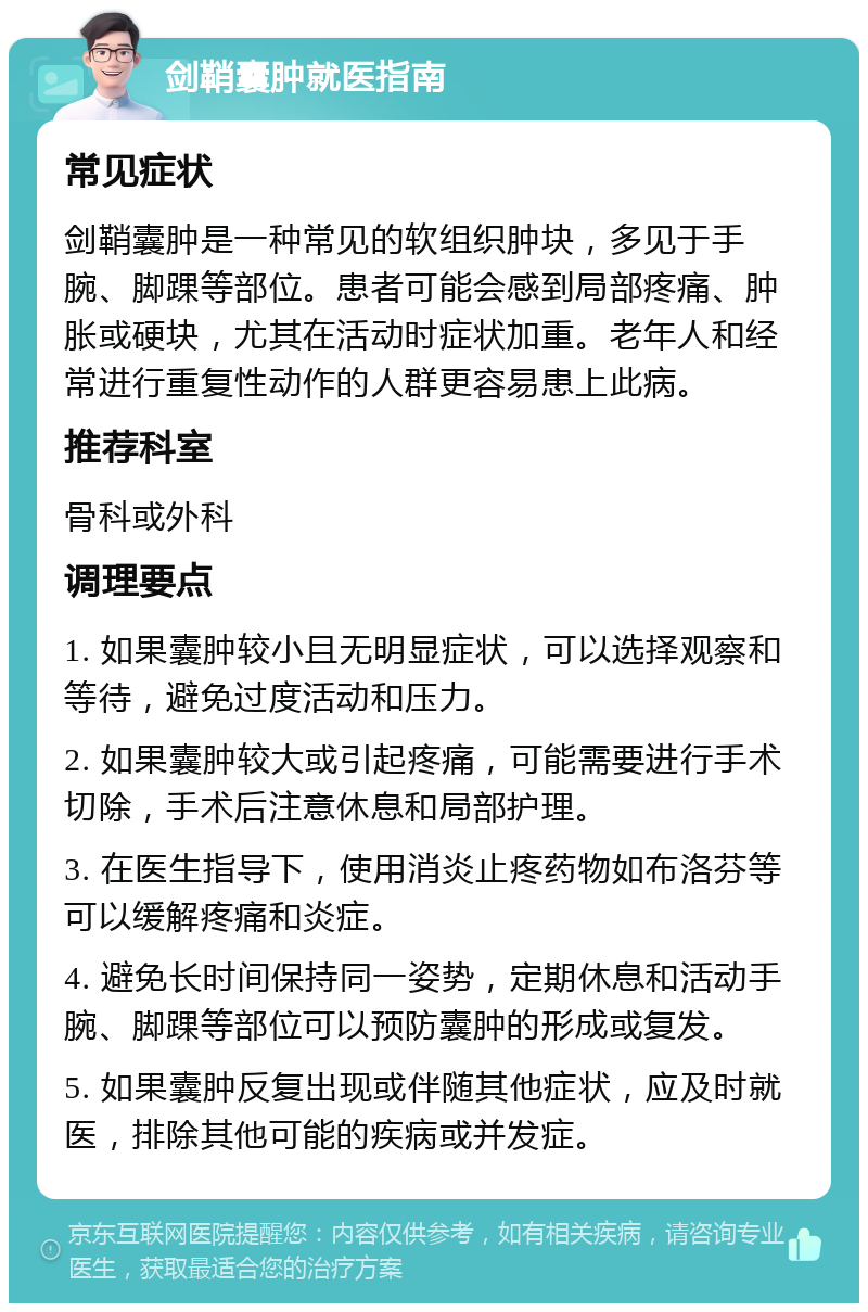 剑鞘囊肿就医指南 常见症状 剑鞘囊肿是一种常见的软组织肿块，多见于手腕、脚踝等部位。患者可能会感到局部疼痛、肿胀或硬块，尤其在活动时症状加重。老年人和经常进行重复性动作的人群更容易患上此病。 推荐科室 骨科或外科 调理要点 1. 如果囊肿较小且无明显症状，可以选择观察和等待，避免过度活动和压力。 2. 如果囊肿较大或引起疼痛，可能需要进行手术切除，手术后注意休息和局部护理。 3. 在医生指导下，使用消炎止疼药物如布洛芬等可以缓解疼痛和炎症。 4. 避免长时间保持同一姿势，定期休息和活动手腕、脚踝等部位可以预防囊肿的形成或复发。 5. 如果囊肿反复出现或伴随其他症状，应及时就医，排除其他可能的疾病或并发症。