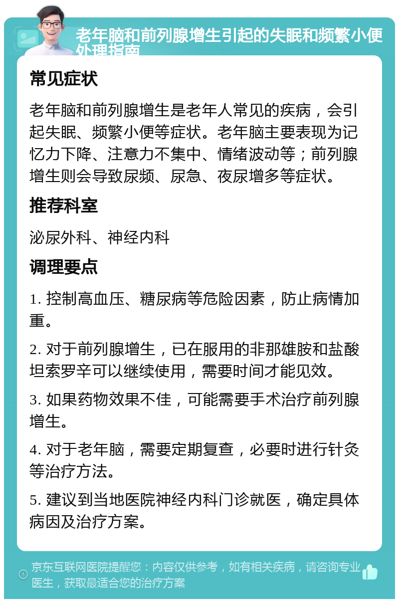 老年脑和前列腺增生引起的失眠和频繁小便处理指南 常见症状 老年脑和前列腺增生是老年人常见的疾病，会引起失眠、频繁小便等症状。老年脑主要表现为记忆力下降、注意力不集中、情绪波动等；前列腺增生则会导致尿频、尿急、夜尿增多等症状。 推荐科室 泌尿外科、神经内科 调理要点 1. 控制高血压、糖尿病等危险因素，防止病情加重。 2. 对于前列腺增生，已在服用的非那雄胺和盐酸坦索罗辛可以继续使用，需要时间才能见效。 3. 如果药物效果不佳，可能需要手术治疗前列腺增生。 4. 对于老年脑，需要定期复查，必要时进行针灸等治疗方法。 5. 建议到当地医院神经内科门诊就医，确定具体病因及治疗方案。