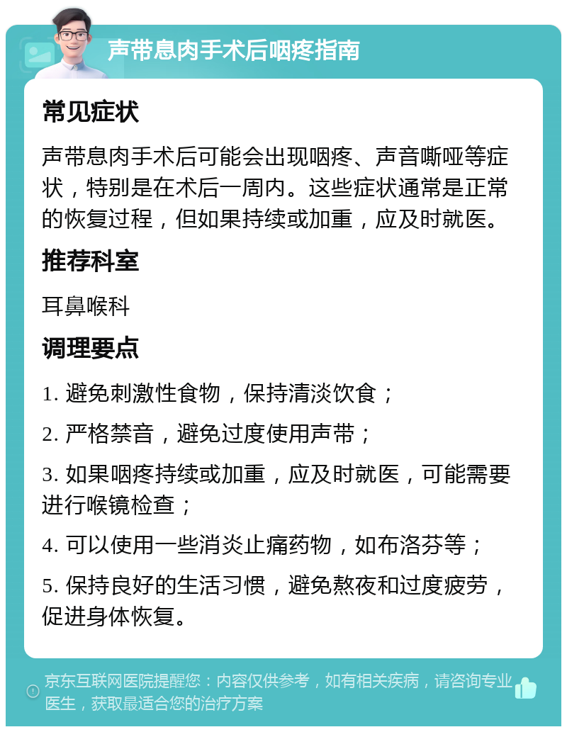 声带息肉手术后咽疼指南 常见症状 声带息肉手术后可能会出现咽疼、声音嘶哑等症状，特别是在术后一周内。这些症状通常是正常的恢复过程，但如果持续或加重，应及时就医。 推荐科室 耳鼻喉科 调理要点 1. 避免刺激性食物，保持清淡饮食； 2. 严格禁音，避免过度使用声带； 3. 如果咽疼持续或加重，应及时就医，可能需要进行喉镜检查； 4. 可以使用一些消炎止痛药物，如布洛芬等； 5. 保持良好的生活习惯，避免熬夜和过度疲劳，促进身体恢复。