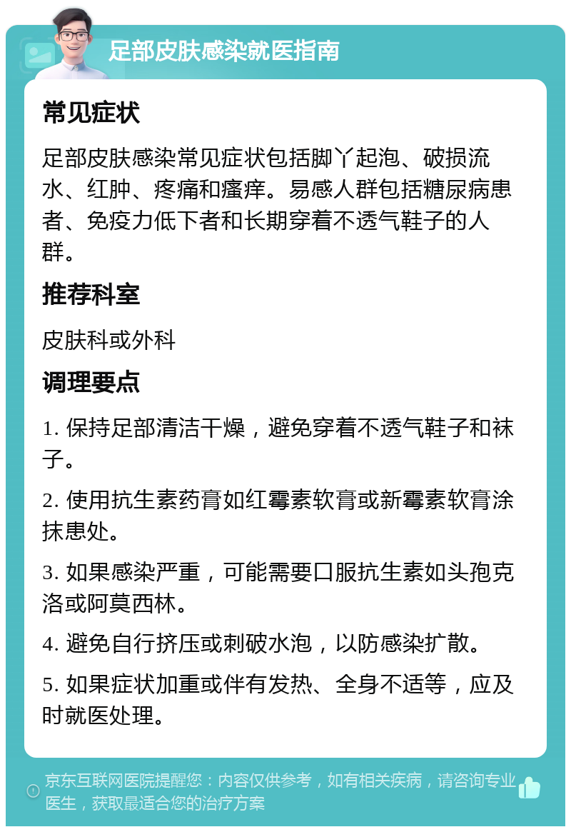 足部皮肤感染就医指南 常见症状 足部皮肤感染常见症状包括脚丫起泡、破损流水、红肿、疼痛和瘙痒。易感人群包括糖尿病患者、免疫力低下者和长期穿着不透气鞋子的人群。 推荐科室 皮肤科或外科 调理要点 1. 保持足部清洁干燥，避免穿着不透气鞋子和袜子。 2. 使用抗生素药膏如红霉素软膏或新霉素软膏涂抹患处。 3. 如果感染严重，可能需要口服抗生素如头孢克洛或阿莫西林。 4. 避免自行挤压或刺破水泡，以防感染扩散。 5. 如果症状加重或伴有发热、全身不适等，应及时就医处理。