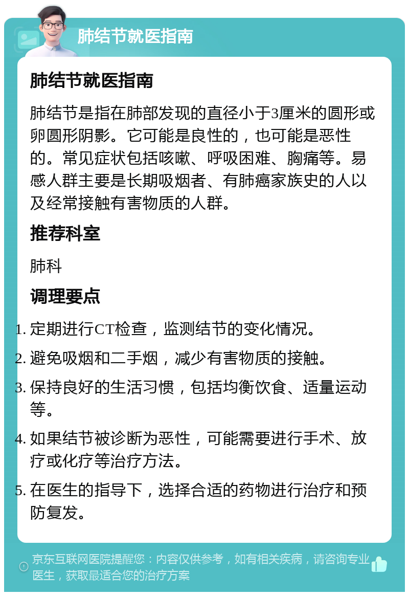 肺结节就医指南 肺结节就医指南 肺结节是指在肺部发现的直径小于3厘米的圆形或卵圆形阴影。它可能是良性的，也可能是恶性的。常见症状包括咳嗽、呼吸困难、胸痛等。易感人群主要是长期吸烟者、有肺癌家族史的人以及经常接触有害物质的人群。 推荐科室 肺科 调理要点 定期进行CT检查，监测结节的变化情况。 避免吸烟和二手烟，减少有害物质的接触。 保持良好的生活习惯，包括均衡饮食、适量运动等。 如果结节被诊断为恶性，可能需要进行手术、放疗或化疗等治疗方法。 在医生的指导下，选择合适的药物进行治疗和预防复发。