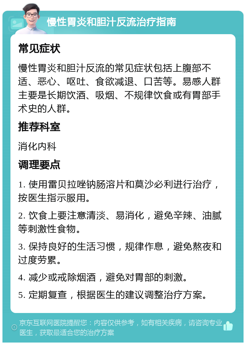 慢性胃炎和胆汁反流治疗指南 常见症状 慢性胃炎和胆汁反流的常见症状包括上腹部不适、恶心、呕吐、食欲减退、口苦等。易感人群主要是长期饮酒、吸烟、不规律饮食或有胃部手术史的人群。 推荐科室 消化内科 调理要点 1. 使用雷贝拉唑钠肠溶片和莫沙必利进行治疗，按医生指示服用。 2. 饮食上要注意清淡、易消化，避免辛辣、油腻等刺激性食物。 3. 保持良好的生活习惯，规律作息，避免熬夜和过度劳累。 4. 减少或戒除烟酒，避免对胃部的刺激。 5. 定期复查，根据医生的建议调整治疗方案。